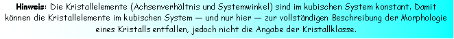 Textfeld: Hinweis: Die Kristallelemente (Achsenverhltnis und Systemwinkel) sind im kubischen System konstant. Damit knnen die Kristallelemente im kubischen System  und nur hier  zur vollstndigen Beschreibung der Morphologie eines Kristalls entfallen, jedoch nicht die Angabe der Kristallklasse.